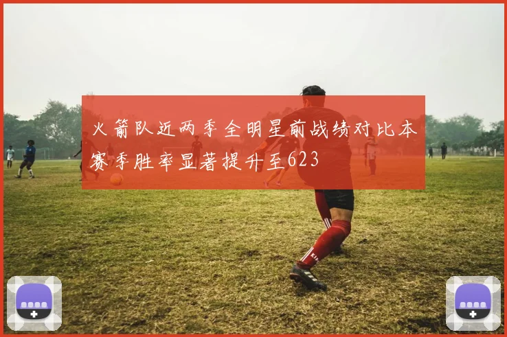 火箭队近两季全明星前战绩对比本赛季胜率显著提升至623