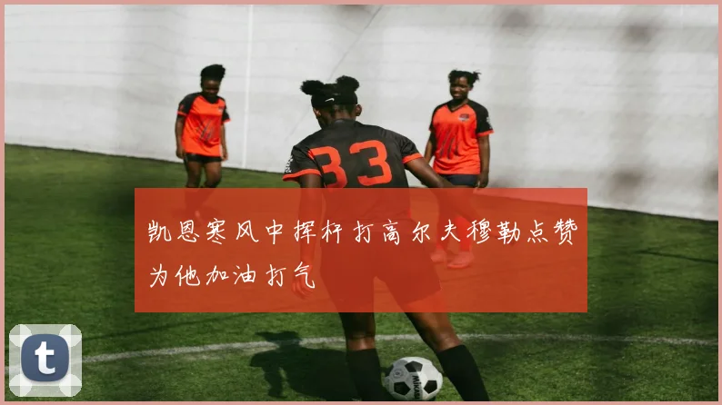 凯恩寒风中挥杆打高尔夫穆勒点赞为他加油打气