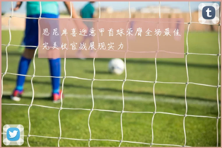 恩昆库喜迎意甲首球荣膺全场最佳完美收官战展现实力