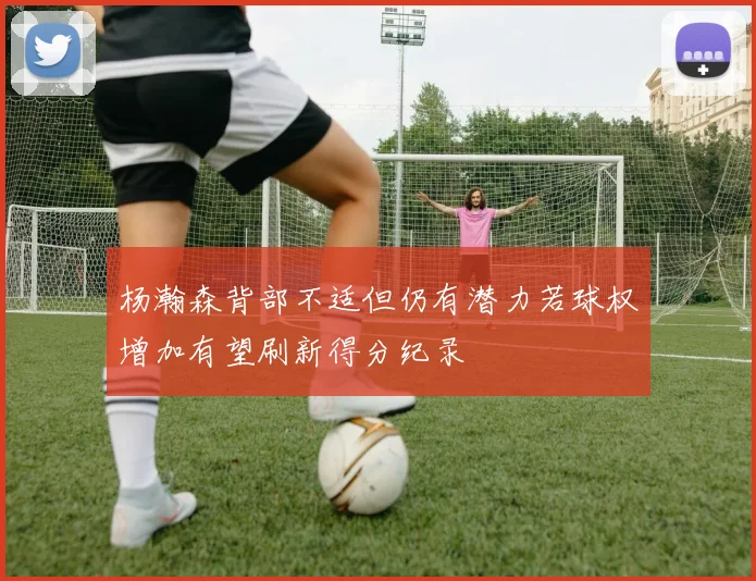 杨瀚森背部不适但仍有潜力若球权增加有望刷新得分纪录