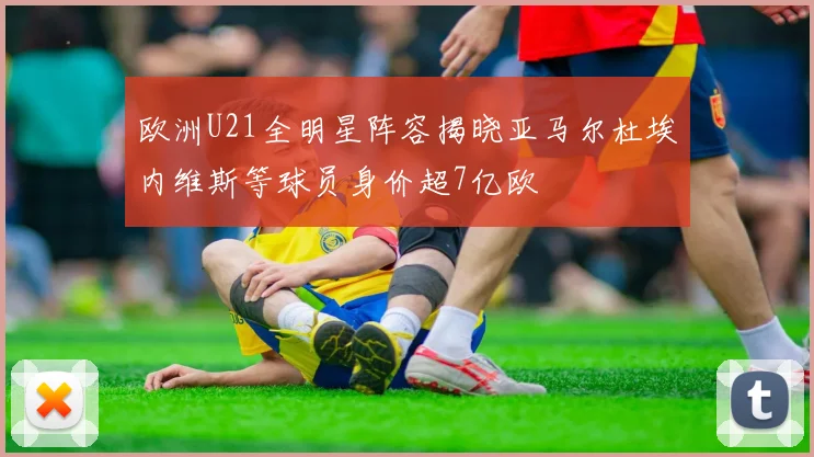 欧洲U21全明星阵容揭晓亚马尔杜埃内维斯等球员身价超7亿欧