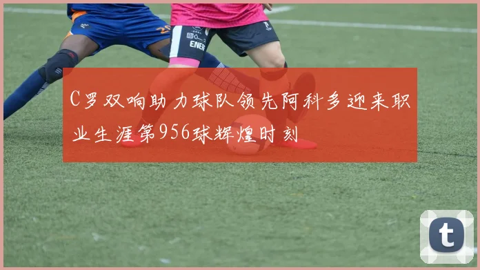 C罗双响助力球队领先阿科多迎来职业生涯第956球辉煌时刻