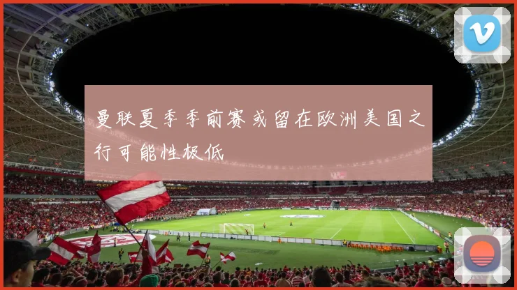曼联夏季季前赛或留在欧洲美国之行可能性极低