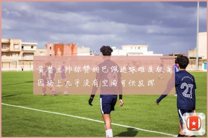 黄潜主帅称赞姆巴佩进球难度极高因场上几乎没有空间可供发挥