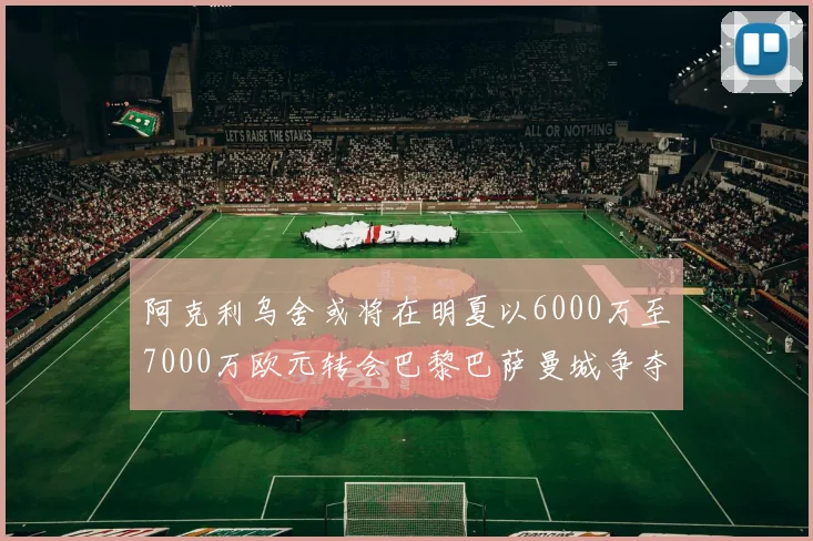 阿克利乌舍或将在明夏以6000万至7000万欧元转会巴黎巴萨曼城争夺战升级