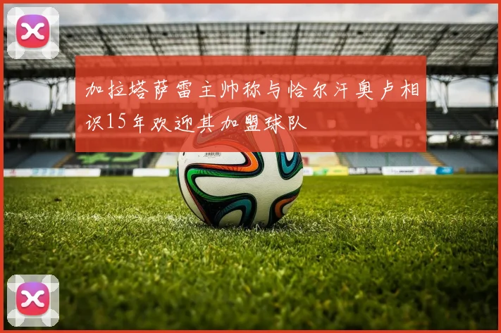 加拉塔萨雷主帅称与恰尔汗奥卢相识15年欢迎其加盟球队