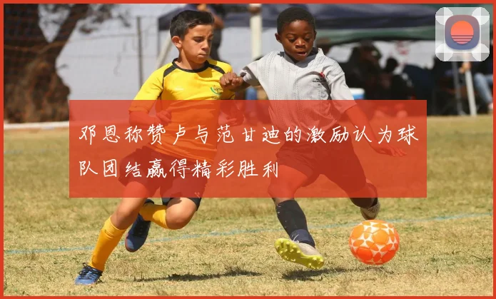 邓恩称赞卢与范甘迪的激励认为球队团结赢得精彩胜利