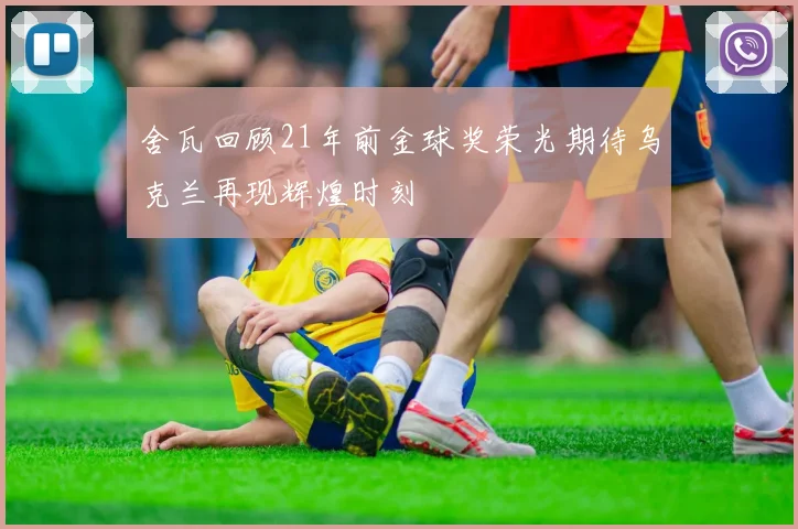 舍瓦回顾21年前金球奖荣光期待乌克兰再现辉煌时刻