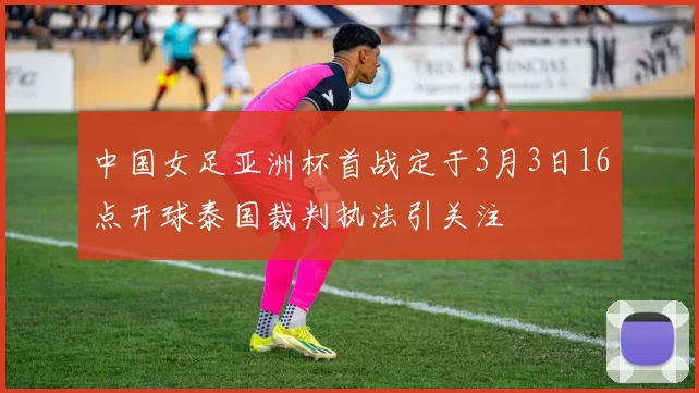 中国女足亚洲杯首战定于3月3日16点开球泰国裁判执法引关注