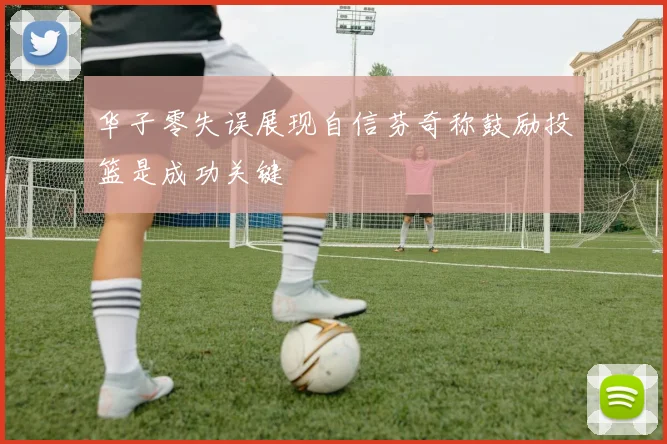 华子零失误展现自信芬奇称鼓励投篮是成功关键