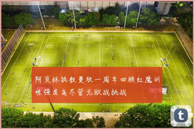 阿莫林执教曼联一周年回顾红魔训练强度高尽管无欧战挑战