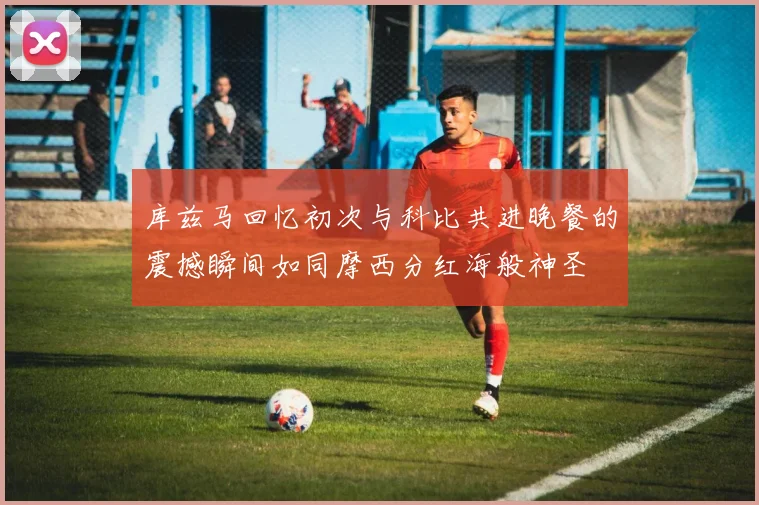 库兹马回忆初次与科比共进晚餐的震撼瞬间如同摩西分红海般神圣