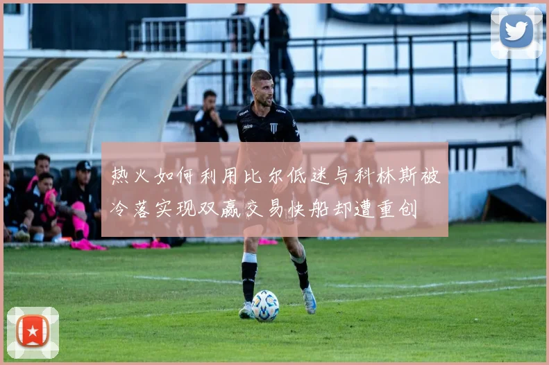 热火如何利用比尔低迷与科林斯被冷落实现双赢交易快船却遭重创