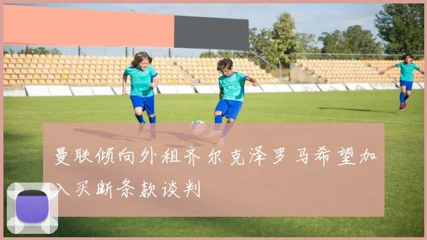 曼联倾向外租齐尔克泽罗马希望加入买断条款谈判