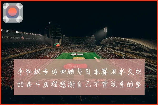 李弘权专访回顾与日本赛泪水交织的奋斗历程感谢自己不曾放弃的坚持