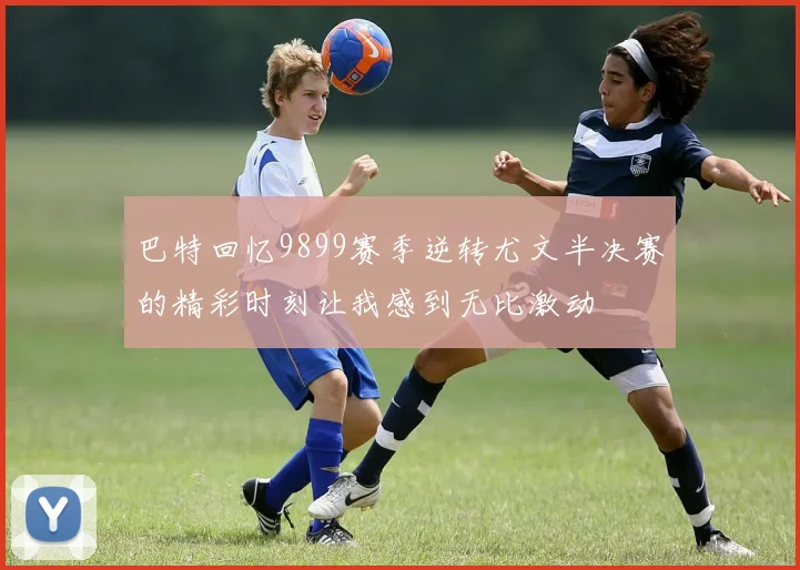 巴特回忆9899赛季逆转尤文半决赛的精彩时刻让我感到无比激动