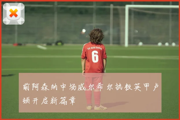 前阿森纳中场威尔希尔执教英甲卢顿开启新篇章