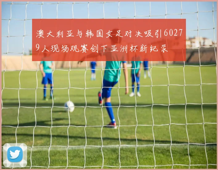 澳大利亚与韩国女足对决吸引60279人现场观赛创下亚洲杯新纪录