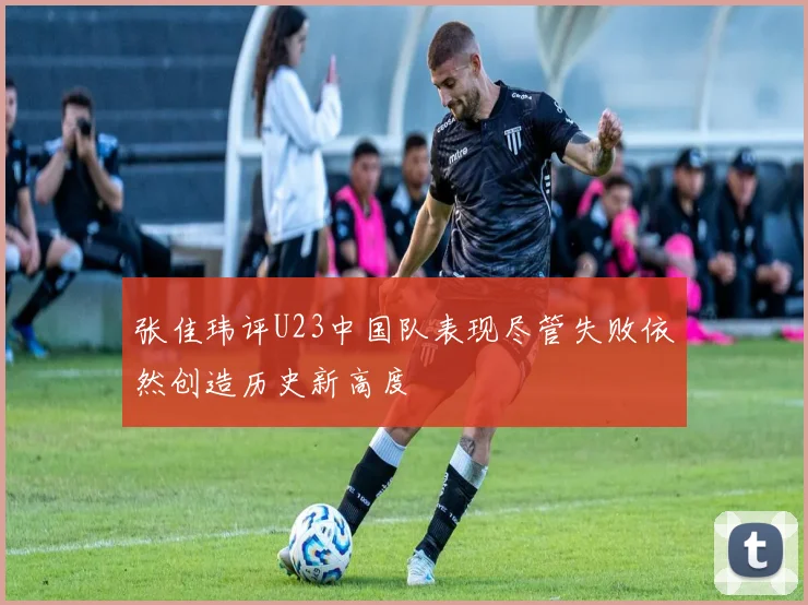 张佳玮评U23中国队表现尽管失败依然创造历史新高度