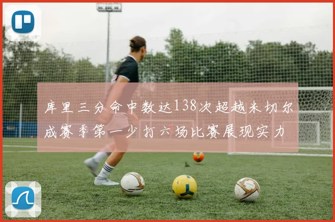 库里三分命中数达138次超越米切尔成赛季第一少打六场比赛展现实力