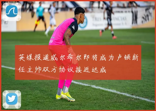 英媒报道威尔希尔即将成为卢顿新任主帅双方协议接近达成