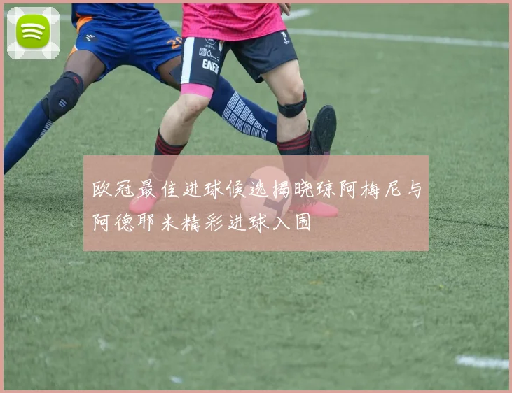 欧冠最佳进球候选揭晓琼阿梅尼与阿德耶米精彩进球入围