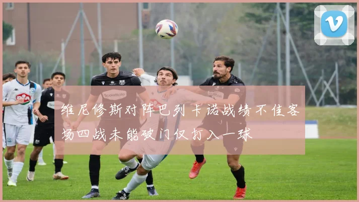 维尼修斯对阵巴列卡诺战绩不佳客场四战未能破门仅打入一球